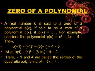 ZERO OF A POLYNOMIAL
• A real number k is said to a zero of a
polynomial p(x), if said to be a zero of a
polynomial p(x), if p(k) = 0 . For example,
consider the polynomial p(x) = x³ − 3x − 4 .
Then,
• p(−1) = (−1)² − (3(−1) − 4 = 0
• Also, p(4) = (4)² − (3 ×4) − 4 = 0
• Here, − 1 and 4 are called the zeroes of the
quadratic polynomial x² − 3x − 4 .
 