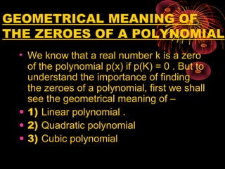 GEOMETRICAL MEANING OF
THE ZEROES OF A POLYNOMIAL
• We know that a real number k is a zero
of the polynomial p(x) if p(K) = 0 . But to
understand the importance of finding
the zeroes of a polynomial, first we shall
see the geometrical meaning of –
• 1) Linear polynomial .
• 2) Quadratic polynomial
• 3) Cubic polynomial
 