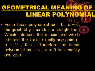 GEOMETRICAL MEANING OF
LINEAR POLYNOMIAL
• For a linear polynomial ax + b , a ≠ 0,
the graph of y = ax +b is a straight line .
Which intersect the x axis and which
intersect the x axis exactly one point (−
b ÷ 2 , 0 ) . Therefore the linear
polynomial ax + b , a ≠ 0 has exactly
one zero .
 