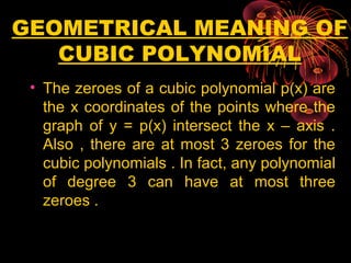 GEOMETRICAL MEANING OF
CUBIC POLYNOMIAL
• The zeroes of a cubic polynomial p(x) are
the x coordinates of the points where the
graph of y = p(x) intersect the x – axis .
Also , there are at most 3 zeroes for the
cubic polynomials . In fact, any polynomial
of degree 3 can have at most three
zeroes .
 