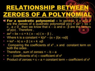 RELATIONSHIP BETWEEN
ZEROES OF A POLYNOMIAL
For a quadratic polynomial – In general, if α and β
are the zeroes of a quadratic polynomial p(x) = ax² + bx +
c , a ≠ 0 , then we know that x − α and x− β are the factors
of p(x) . Therefore ,
• ax² + bx + c = k ( x − α) ( x − β ) ,
• Where k is a constant = k[x² − (α + β)x +αβ]
• = kx² − k( α + β ) x + k αβ
• Comparing the coefficients of x² , x and constant term on
both the sides .
• Therefore , sum of zeroes = − b ÷ a
• = − (coefficients of x) ÷ coefficient of x²
• Product of zeroes = c ÷ a = constant term ÷ coefficient of x²
 