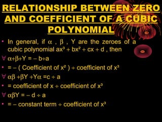 RELATIONSHIP BETWEEN ZERO
AND COEFFICIENT OF A CUBIC
POLYNOMIAL
• In general, if α , β , Y are the zeroes of a
cubic polynomial ax³ + bx² + cx + d , then
∀ α+β+Y = − b÷a
• = − ( Coefficient of x² ) ÷ coefficient of x³
∀ αβ +βY +Yα =c ÷ a
• = coefficient of x ÷ coefficient of x³
∀ αβY = − d ÷ a
• = − constant term ÷ coefficient of x³
 