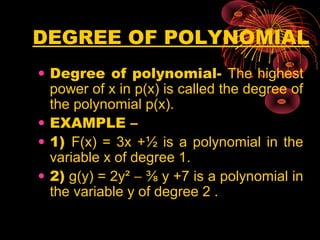 DEGREE OF POLYNOMIAL
• Degree of polynomial- The highest
power of x in p(x) is called the degree of
the polynomial p(x).
• EXAMPLE –
• 1) F(x) = 3x +½ is a polynomial in the
variable x of degree 1.
• 2) g(y) = 2y² − ⅜ y +7 is a polynomial in
the variable y of degree 2 .
 