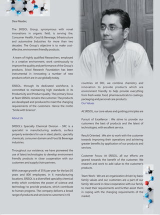 Dear Reader,
The SRISOL Group, synonymous with novel
innovations in organic field, is serving the,
Consumer Health, Food & Beverage, Infrastructure
and automotive Industries for more than two
decades. The Group's objective is to make cost-
effective, environment friendly products.
A team of highly qualified Researchers, employed
in a creative environment, work continuously to
improve the quality and performance of the Group's
products. Srisol Research Foundation has been
instrumental in innovating a number of new
products which are in use globally today.
SRISOL, through its dedicated workforce, is
committed to maintaining high standards in its
Productivity and Product quality. The primary focus
at Team SRISOL remains the customer. The products
are developed and produced to meet the changing
requirements of the customers. Hence the motto
"Smile with Science".
SRISOL's Specialty Chemical Division - SRC is a
specialist in manufacturing sealants, surface
property extenders for use in steel, plastic, specialty
chemicals, consumer domain and Food & Beverage
industries.
Throughout our existence, we have pioneered the
use of latest technologies to develop environment
friendly products in close cooperation with our
customers and supply chain partners.
With average growth of 35% per year for the last 05
years and 800 employees, in 6 manufacturing
locations, SRISOL is a diversified speciality chemical
entity which combines the power of science and
technology to provide products, which contribute
to human progress. The company delivers a broad
range of products and services to customers in 45
About Us
countries. At SRC, we combine chemistry and
innovation to provide products which are
environment friendly to help provide everything
from fresh water, food, pharmaceuticals to coatings,
packaging and personal care products.
At SRISOL, our core values and guiding principles are
Pursuit of Excellence : We strive to provide our
customers the best of products and the latest of
technologies, with excellent service.
Result Oriented : We aim to work with the customer
towards improving their operations and achieving
greater benefits by application of our products and
services.
Customer Focus: At SRISOL, all our efforts are
geared towards the benefit of the customer. We
research and work to add value to the customer's
products.
Team Work : We are an organization driven by basic
family values and our customers are a part of our
family. We work in close cooperation with our family
to meet their requirements and further assist them
in coping with the changing requirements of the
market.
Our Values
 
