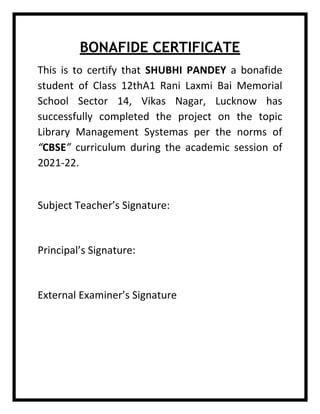 BONAFIDE CERTIFICATE
This is to certify that SHUBHI PANDEY a bonafide
student of Class 12thA1 Rani Laxmi Bai Memorial
School Sector 14, Vikas Nagar, Lucknow has
successfully completed the project on the topic
Library Management Systemas per the norms of
“CBSE” curriculum during the academic session of
2021-22.
Subject Teacher’s Signature:
Principal’s Signature:
External Examiner’s Signature
 