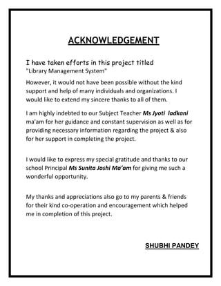 ACKNOWLEDGEMENT
I have taken efforts in this project titled
"Library Management System"
However, it would not have been possible without the kind
support and help of many individuals and organizations. I
would like to extend my sincere thanks to all of them.
I am highly indebted to our Subject Teacher Ms Jyoti ladkani
ma'am for her guidance and constant supervision as well as for
providing necessary information regarding the project & also
for her support in completing the project.
I would like to express my special gratitude and thanks to our
school Principal Ms Sunita Joshi Ma’am for giving me such a
wonderful opportunity.
My thanks and appreciations also go to my parents & friends
for their kind co-operation and encouragement which helped
me in completion of this project.
SHUBHI PANDEY
 