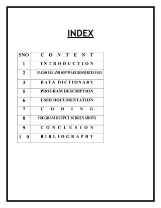 INDEX
SNO C O N T E N T
1 I N T R O D U C T I O N
2 HARDWARE AND SOFTWARE RESOURCES USED
3 D A T A D I C T I O N A R Y
5 PROGRAM DESCRIPTION
6 USER DOCUMENTATION
7 C O D I N G
8 PROGRAM OUTPUT SCREEN SHOTS
9 C O N C L U S I O N
1 0 B I B L I O G R A P H Y
 
