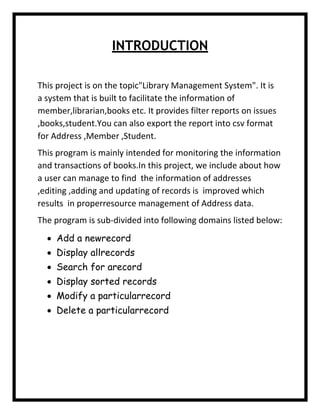 INTRODUCTION
This project is on the topic"Library Management System". It is
a system that is built to facilitate the information of
member,librarian,books etc. It provides filter reports on issues
,books,student.You can also export the report into csv format
for Address ,Member ,Student.
This program is mainly intended for monitoring the information
and transactions of books.In this project, we include about how
a user can manage to find the information of addresses
,editing ,adding and updating of records is improved which
results in properresource management of Address data.
The program is sub-divided into following domains listed below:
 Add a newrecord
 Display allrecords
 Search for arecord
 Display sorted records
 Modify a particularrecord
 Delete a particularrecord
 