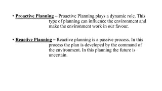 • Proactive Planning – Proactive Planning plays a dynamic role. This
type of planning can influence the environment and
make the environment work in our favour.
• Reactive Planning – Reactive planning is a passive process. In this
process the plan is developed by the command of
the environment. In this planning the future is
uncertain.
 
