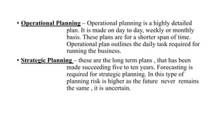 • Operational Planning – Operational planning is a highly detailed
plan. It is made on day to day, weekly or monthly
basis. These plans are for a shorter span of time.
Operational plan outlines the daily task required for
running the business.
• Strategic Planning – these are the long term plans , that has been
made succeeding five to ten years. Forecasting is
required for strategic planning. In this type of
planning risk is higher as the future never remains
the same , it is uncertain.
 