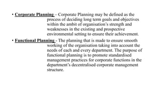 • Corporate Planning – Corporate Planning may be defined as the
process of deciding long term goals and objectives
within the ambit of organisation’s strength and
weaknesses in the existing and prospective
environmental setting to ensure their achievement.
• Functional Planning - The planning that is made to ensure smooth
working of the organisation taking into account the
needs of each and every department. The purpose of
functional planning is to promote standardised
management practices for corporate functions in the
department’s decentralised corporate management
structure.
 