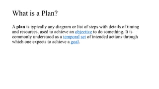 What is a Plan?
A plan is typically any diagram or list of steps with details of timing
and resources, used to achieve an objective to do something. It is
commonly understood as a temporal set of intended actions through
which one expects to achieve a goal.
 