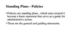 Standing Plans - Policies
• Policies are standing plans , which once created it
become a basic statement that serve as a guide for
administrative action.
• These are the general and guiding statements.
 