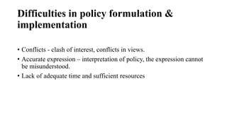 Difficulties in policy formulation &
implementation
• Conflicts - clash of interest, conflicts in views.
• Accurate expression – interpretation of policy, the expression cannot
be misunderstood.
• Lack of adequate time and sufficient resources
 