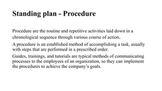Standing plan - Procedure
Procedure are the routine and repetitive activities laid down in a
chronological sequence through various course of action.
A procedure is an established method of accomplishing a task, usually
with steps that are performed in a prescribed order.
Guides, trainings, and tutorials are typical methods of communicating
processes to the employees of an organization, so they can implement
the procedures to achieve the company’s goals.
 
