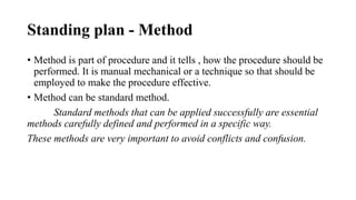 Standing plan - Method
• Method is part of procedure and it tells , how the procedure should be
performed. It is manual mechanical or a technique so that should be
employed to make the procedure effective.
• Method can be standard method.
Standard methods that can be applied successfully are essential
methods carefully defined and performed in a specific way.
These methods are very important to avoid conflicts and confusion.
 