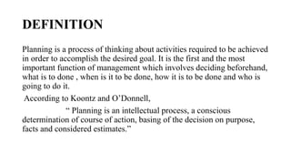 DEFINITION
Planning is a process of thinking about activities required to be achieved
in order to accomplish the desired goal. It is the first and the most
important function of management which involves deciding beforehand,
what is to done , when is it to be done, how it is to be done and who is
going to do it.
According to Koontz and O’Donnell,
“ Planning is an intellectual process, a conscious
determination of course of action, basing of the decision on purpose,
facts and considered estimates.”
 