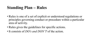 Standing Plan – Rules
• Rules is one of a set of explicit or understood regulations or
principles governing conduct or procedure within a particular
area of activity.
• Rules gives the guidelines for specific actions.
• It consists of DO’s and DON’T of the action.
 