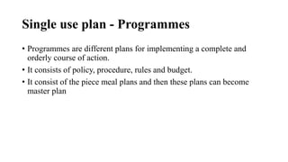 Single use plan - Programmes
• Programmes are different plans for implementing a complete and
orderly course of action.
• It consists of policy, procedure, rules and budget.
• It consist of the piece meal plans and then these plans can become
master plan
 
