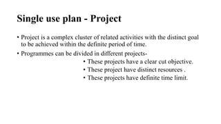 Single use plan - Project
• Project is a complex cluster of related activities with the distinct goal
to be achieved within the definite period of time.
• Programmes can be divided in different projects-
• These projects have a clear cut objective.
• These project have distinct resources .
• These projects have definite time limit.
 