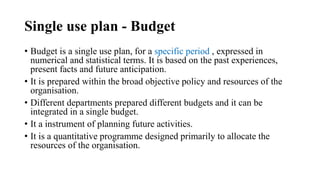 Single use plan - Budget
• Budget is a single use plan, for a specific period , expressed in
numerical and statistical terms. It is based on the past experiences,
present facts and future anticipation.
• It is prepared within the broad objective policy and resources of the
organisation.
• Different departments prepared different budgets and it can be
integrated in a single budget.
• It a instrument of planning future activities.
• It is a quantitative programme designed primarily to allocate the
resources of the organisation.
 
