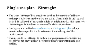 Single use plan - Strategies
• The word ‘strategy’ has long been used in the content of military
action plans. It was used to state the grand plans made in the light of
what it is believed an adversely might or might not do. Managers now
use strategies in the broader areas of business operations.
• Strategies is a unified comprehensive and integrated plan which
creates advantages for the firm to meet the challenges of the
environment.
• Strategies do not attempt to outline the programmes for achieving
objectives but they furnish a framework for guiding thinking and
action..
 