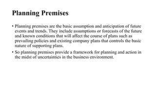 Planning Premises
• Planning premises are the basic assumption and anticipation of future
events and trends. They include assumptions or forecasts of the future
and known conditions that will affect the course of plans such as
prevailing policies and existing company plans that controls the basic
nature of supporting plans.
• So planning premises provide a framework for planning and action in
the midst of uncertainties in the business environment.
 