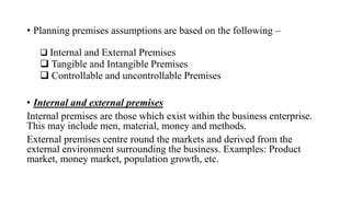 • Planning premises assumptions are based on the following –
 Internal and External Premises
 Tangible and Intangible Premises
 Controllable and uncontrollable Premises
• Internal and external premises
Internal premises are those which exist within the business enterprise.
This may include men, material, money and methods.
External premises centre round the markets and derived from the
external environment surrounding the business. Examples: Product
market, money market, population growth, etc.
 