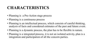CHARACTERISTICS
• Planning is a Pre-Action stage process
• Planning is a continuous process
• Planning is an intellectual process, which consists of careful thinking,
analysis of facts and considered estimates of the past and future event.
• Planning is a dynamic process, the plan has to be flexible in nature.
• Planning is a integrated process, it is not an isolated activity, plan is a
integration and participation of all the concern parties.
 
