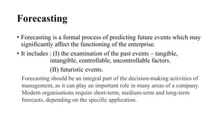 Forecasting
• Forecasting is a formal process of predicting future events which may
significantly affect the functioning of the enterprise.
• It includes : (I) the examination of the past events – tangible,
intangible, controllable, uncontrollable factors.
(II) futuristic events.
Forecasting should be an integral part of the decision-making activities of
management, as it can play an important role in many areas of a company.
Modern organisations require short-term, medium-term and long-term
forecasts, depending on the specific application.
 