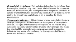 • Deterministic techniques : This technique is based on the belief that there
is a complete, or at least very close, causal relation between the present and
the future. In other words, this technique assumes that present conditions or
actions determine the future outcome very closely. It would therefore pay to
analyse the present very carefully and to try to calculate the future
consequences.
• Symptomatic techniques : This technique is based on the belief that there
are signs in the present that indicate future development of the subject in
question. The signs do not cause the development but are relevant early
symptoms, especially for more or less dramatic future changes. This means
that one should be aware of symptomatic, perhaps small changes that
indicate turning points, often analysing the development of differences
rather than that of total volumes.
 