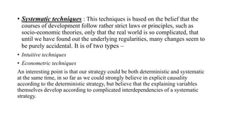 • Systematic techniques : This techniques is based on the belief that the
courses of development follow rather strict laws or principles, such as
socio-economic theories, only that the real world is so complicated, that
until we have found out the underlying regularities, many changes seem to
be purely accidental. It is of two types –
• Intuitive techniques
• Econometric techniques
An interesting point is that our strategy could be both deterministic and systematic
at the same time, in so far as we could strongly believe in explicit causality
according to the deterministic strategy, but believe that the explaining variables
themselves develop according to complicated interdependencies of a systematic
strategy.
 