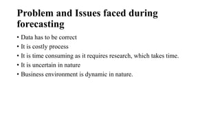 Problem and Issues faced during
forecasting
• Data has to be correct
• It is costly process
• It is time consuming as it requires research, which takes time.
• It is uncertain in nature
• Business environment is dynamic in nature.
 