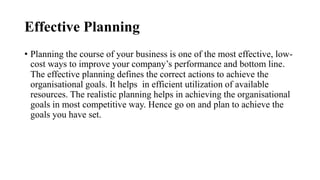Effective Planning
• Planning the course of your business is one of the most effective, low-
cost ways to improve your company’s performance and bottom line.
The effective planning defines the correct actions to achieve the
organisational goals. It helps in efficient utilization of available
resources. The realistic planning helps in achieving the organisational
goals in most competitive way. Hence go on and plan to achieve the
goals you have set.
 