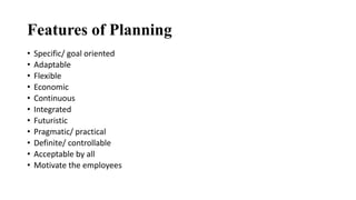 Features of Planning
• Specific/ goal oriented
• Adaptable
• Flexible
• Economic
• Continuous
• Integrated
• Futuristic
• Pragmatic/ practical
• Definite/ controllable
• Acceptable by all
• Motivate the employees
 