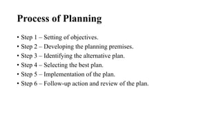 Process of Planning
• Step 1 – Setting of objectives.
• Step 2 – Developing the planning premises.
• Step 3 – Identifying the alternative plan.
• Step 4 – Selecting the best plan.
• Step 5 – Implementation of the plan.
• Step 6 – Follow-up action and review of the plan.
 
