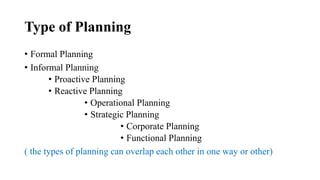 Type of Planning
• Formal Planning
• Informal Planning
• Proactive Planning
• Reactive Planning
• Operational Planning
• Strategic Planning
• Corporate Planning
• Functional Planning
( the types of planning can overlap each other in one way or other)
 