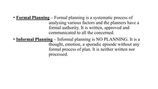 • Formal Planning – Formal planning is a systematic process of
analysing various factors and the planners have a
formal authority. It is written, approved and
communicated to all the concerned.
• Informal Planning – Informal planning is NO PLANNING. It is a
thought, emotion, a sporadic episode without any
formal process of plan. It is neither written nor
processed.
 