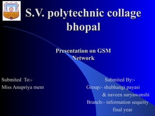 S.V. polytechnic collageS.V. polytechnic collage
bhopalbhopal
Presentation on GSMPresentation on GSM
NetworkNetwork
Submited To:- Submited By:-
Miss Anupriya mem Group:- shubhangi payasi
& naveen suryawanshi
Branch:- information sequrity
final year
 