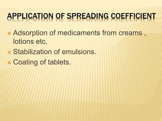 APPLICATION OF SPREADING COEFFICIENT
 Adsorption of medicaments from creams ,
lotions etc.
 Stabilization of emulsions.
 Coating of tablets.
 