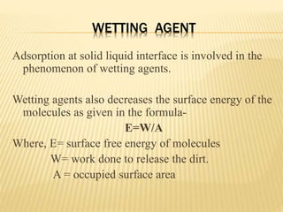 WETTING AGENT
Adsorption at solid liquid interface is involved in the
phenomenon of wetting agents.
Wetting agents also decreases the surface energy of the
molecules as given in the formula-
E=W/A
Where, E= surface free energy of molecules
W= work done to release the dirt.
A = occupied surface area
 