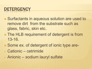 DETERGENCY
 Surfactants in aqueous solution are used to
remove dirt from the substrate such as
glass, fabric, skin etc.
 The HLB requirement of detergent is from
13-16.
 Some ex. of detergent of ionic type are-
 Cationic – cetrimide
 Anionic – sodium lauryl sulfate
 