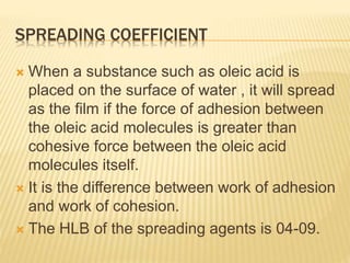 SPREADING COEFFICIENT
 When a substance such as oleic acid is
placed on the surface of water , it will spread
as the film if the force of adhesion between
the oleic acid molecules is greater than
cohesive force between the oleic acid
molecules itself.
 It is the difference between work of adhesion
and work of cohesion.
 The HLB of the spreading agents is 04-09.
 