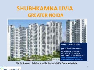 SHUBHKAMNA LIVIA
          GREATER NOIDA




                                        PROJECT MARKETED BY

                                        New Project Deals Property
                                        Services
                                        India contact: 8587029469 |
                                        9891083001 | 9818893931
                                        UAE contact: +971 566719238
                                        www.newprojectdeals.com
                                        sales@newprojectdeals.com

Shubhkamna Livia located in Sector CHI V Greater Noida
 
