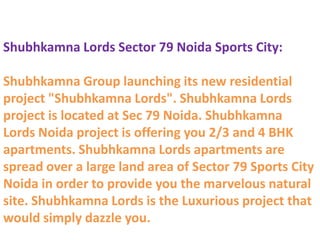 Shubhkamna Lords Sector 79 Noida Sports City:

Shubhkamna Group launching its new residential
project "Shubhkamna Lords". Shubhkamna Lords
project is located at Sec 79 Noida. Shubhkamna
Lords Noida project is offering you 2/3 and 4 BHK
apartments. Shubhkamna Lords apartments are
spread over a large land area of Sector 79 Sports City
Noida in order to provide you the marvelous natural
site. Shubhkamna Lords is the Luxurious project that
would simply dazzle you.
 