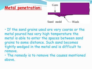 Metal penetration:
• If the sand grains used are very coarse or the
metal poured has very high temperature the
metal is able to enter the spaces between sand
grains to some distance. Such sand becomes
tightly wedged in the metal and is difficult to
remove.
• The remedy is to remove the causes mentioned
above.
 