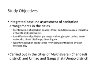 Study Objectives
•Integrated baseline assessment of sanitation
arrangements in the cities
• Identification of pollution sources (fecal pollution sources, industrial
effluents and solid waste)
• Identification of pollution pathways – through open drains, sewer
networks, direct discharge, dumping etc.
• Quantify pollution loads to the river being contributed by each
selected city
•Carried out in the cities of Mughalsarai (Chandauli
district) and Unnao and Gangaghat (Unnao district)
 