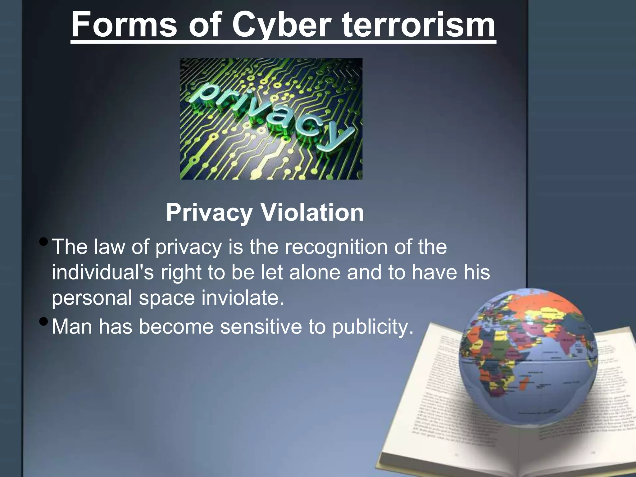 Forms of Cyber terrorism
Privacy Violation
•The law of privacy is the recognition of the
individual's right to be let alone and to have his
personal space inviolate.
•Man has become sensitive to publicity.
 