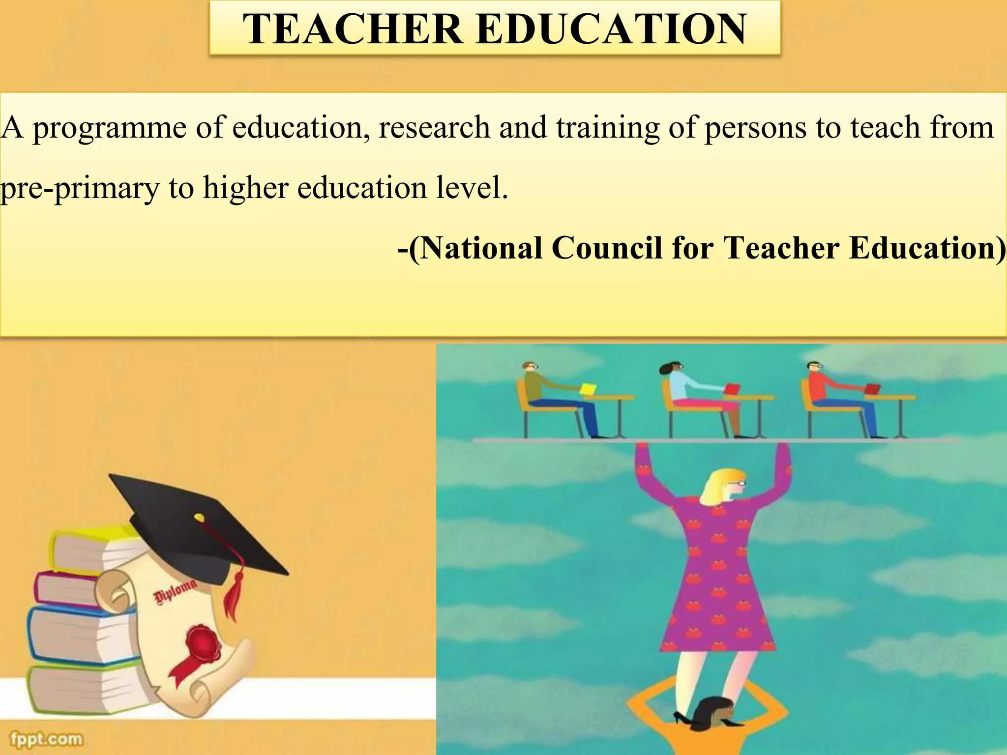 TEACHER EDUCATION
A programme of education, research and training of persons to teach from
pre-primary to higher education level.
-(National Council for Teacher Education)
 