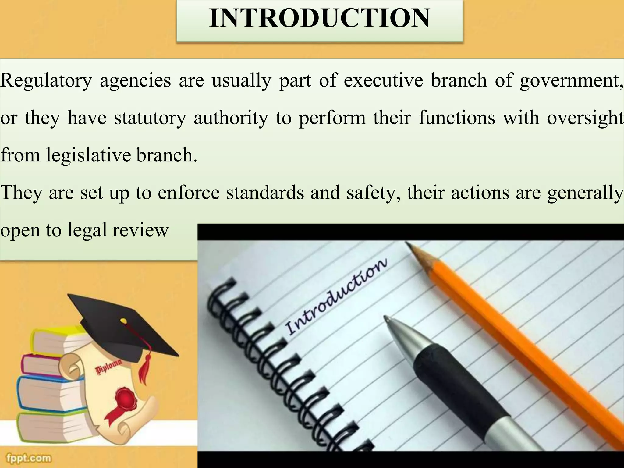 INTRODUCTION
Regulatory agencies are usually part of executive branch of government,
or they have statutory authority to perform their functions with oversight
from legislative branch.
They are set up to enforce standards and safety, their actions are generally
open to legal review
109
 